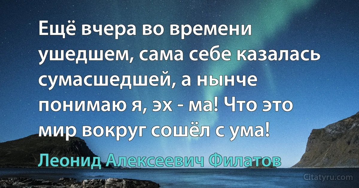 Ещё вчера во времени ушедшем, сама себе казалась сумасшедшей, а нынче понимаю я, эх - ма! Что это мир вокруг сошёл с ума! (Леонид Алексеевич Филатов)