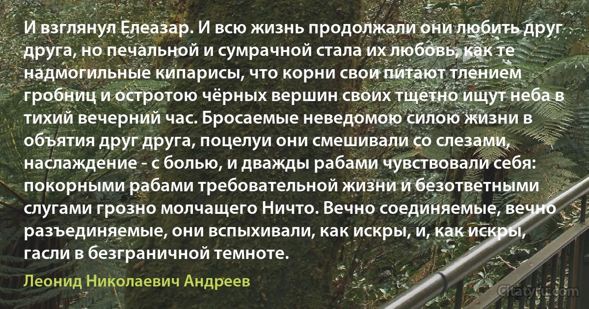 И взглянул Елеазар. И всю жизнь продолжали они любить друг друга, но печальной и сумрачной стала их любовь, как те надмогильные кипарисы, что корни свои питают тлением гробниц и остротою чёрных вершин своих тщетно ищут неба в тихий вечерний час. Бросаемые неведомою силою жизни в объятия друг друга, поцелуи они смешивали со слезами, наслаждение - с болью, и дважды рабами чувствовали себя: покорными рабами требовательной жизни и безответными слугами грозно молчащего Ничто. Вечно соединяемые, вечно разъединяемые, они вспыхивали, как искры, и, как искры, гасли в безграничной темноте. (Леонид Николаевич Андреев)