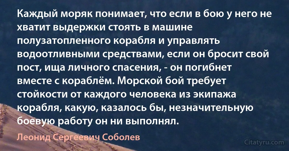 Каждый моряк понимает, что если в бою у него не хватит выдержки стоять в машине полузатопленного корабля и управлять водоотливными средствами, если он бросит свой пост, ища личного спасения, - он погибнет вместе с кораблём. Морской бой требует стойкости от каждого человека из экипажа корабля, какую, казалось бы, незначительную боевую работу он ни выполнял. (Леонид Сергеевич Соболев)