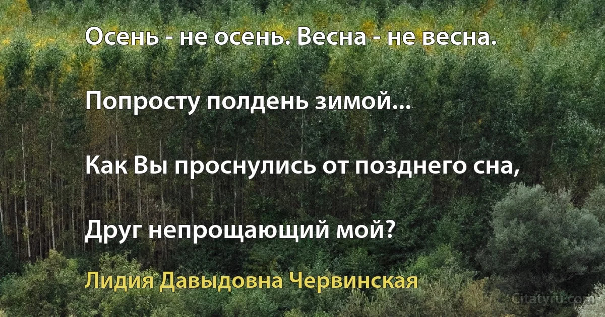 Осень - не осень. Весна - не весна.

Попросту полдень зимой...

Как Вы проснулись от позднего сна,

Друг непрощающий мой? (Лидия Давыдовна Червинская)