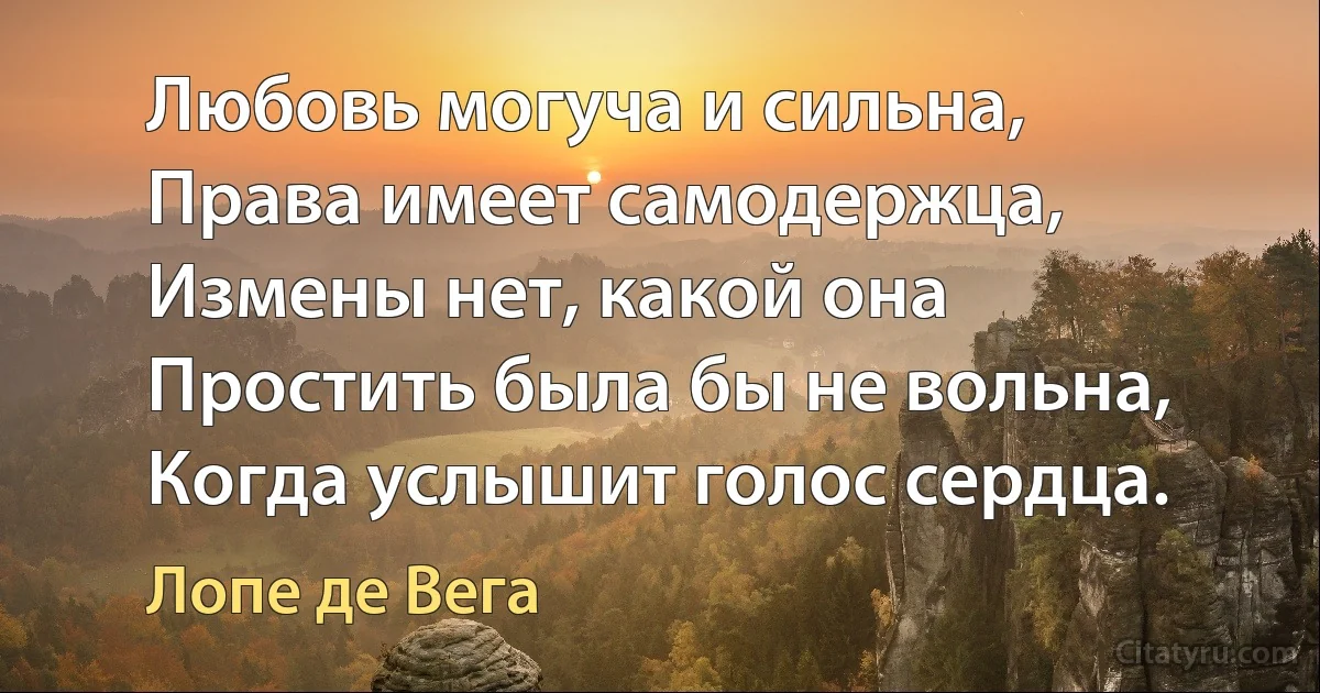 Любовь могуча и сильна,
Права имеет самодержца,
Измены нет, какой она
Простить была бы не вольна,
Когда услышит голос сердца. (Лопе де Вега)