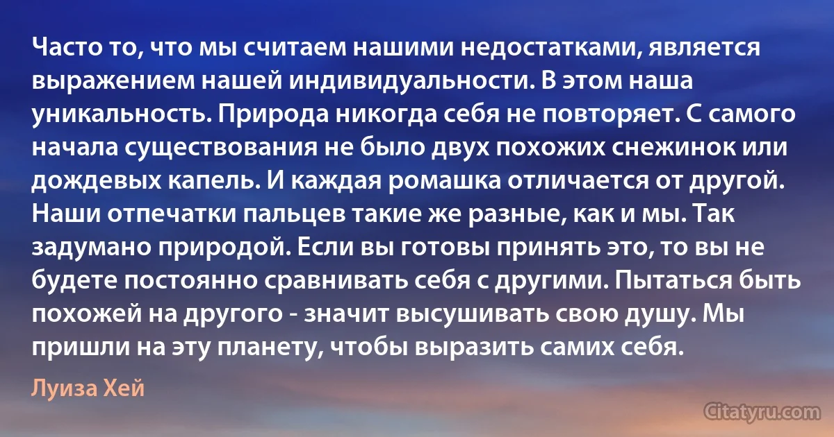 Часто то, что мы считаем нашими недостатками, является выражением нашей индивидуальности. В этом наша уникальность. Природа никогда себя не повторяет. С самого начала существования не было двух похожих снежинок или дождевых капель. И каждая ромашка отличается от другой. Наши отпечатки пальцев такие же разные, как и мы. Так задумано природой. Если вы готовы принять это, то вы не будете постоянно сравнивать себя с другими. Пытаться быть похожей на другого - значит высушивать свою душу. Мы пришли на эту планету, чтобы выразить самих себя. (Луиза Хей)