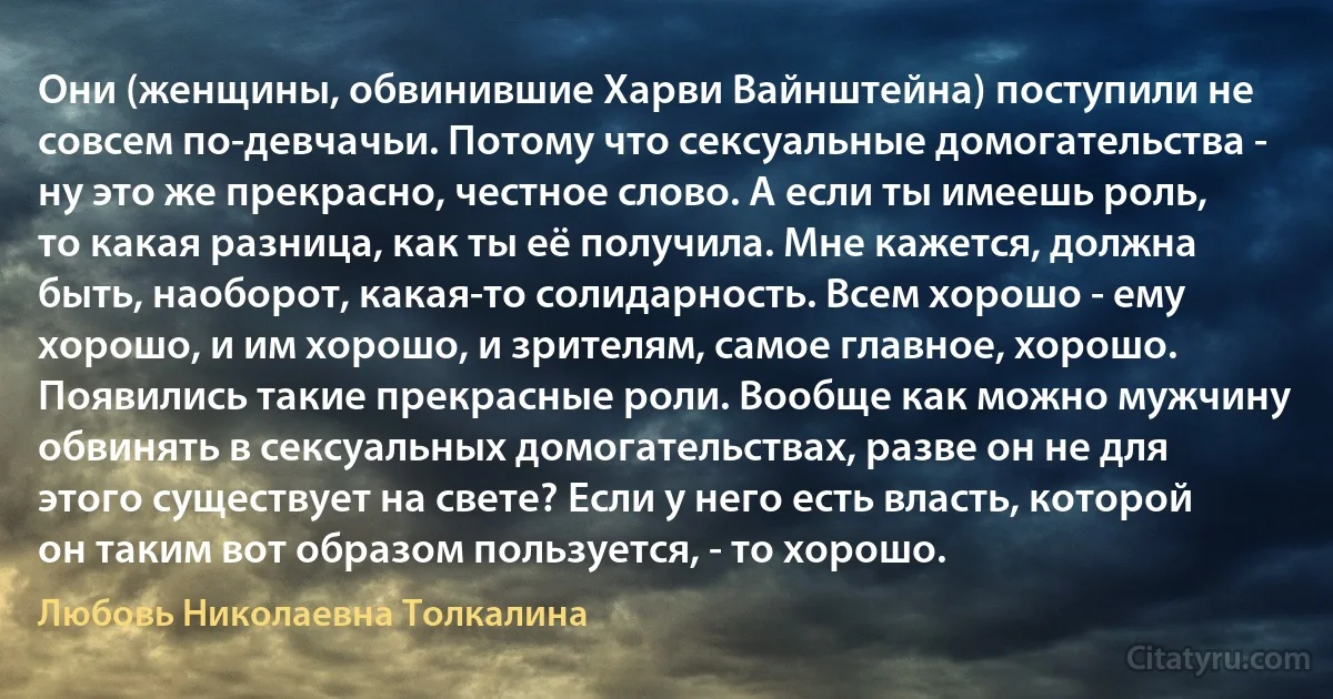 Они (женщины, обвинившие Харви Вайнштейна) поступили не совсем по-девчачьи. Потому что сексуальные домогательства - ну это же прекрасно, честное слово. А если ты имеешь роль, то какая разница, как ты её получила. Мне кажется, должна быть, наоборот, какая-то солидарность. Всем хорошо - ему хорошо, и им хорошо, и зрителям, самое главное, хорошо. Появились такие прекрасные роли. Вообще как можно мужчину обвинять в сексуальных домогательствах, разве он не для этого существует на свете? Если у него есть власть, которой он таким вот образом пользуется, - то хорошо. (Любовь Николаевна Толкалина)