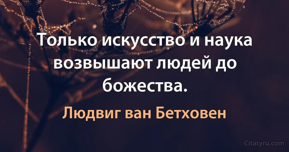 Только искусство и наука возвышают людей до божества. (Людвиг ван Бетховен)