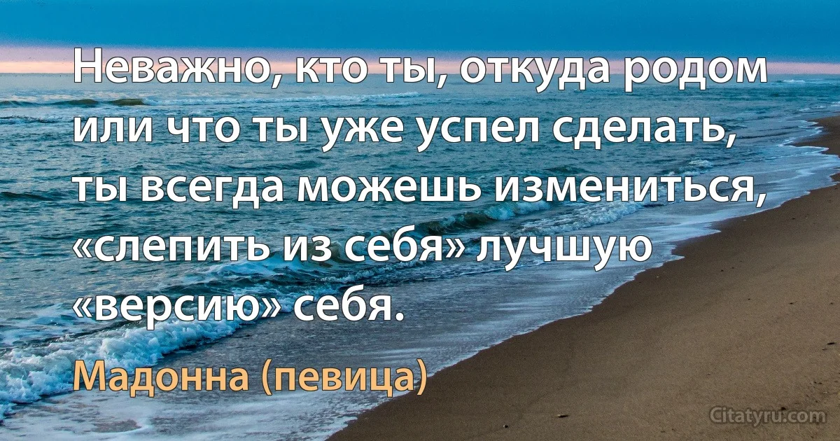 Неважно, кто ты, откуда родом или что ты уже успел сделать, ты всегда можешь измениться, «слепить из себя» лучшую «версию» себя. (Мадонна (певица))