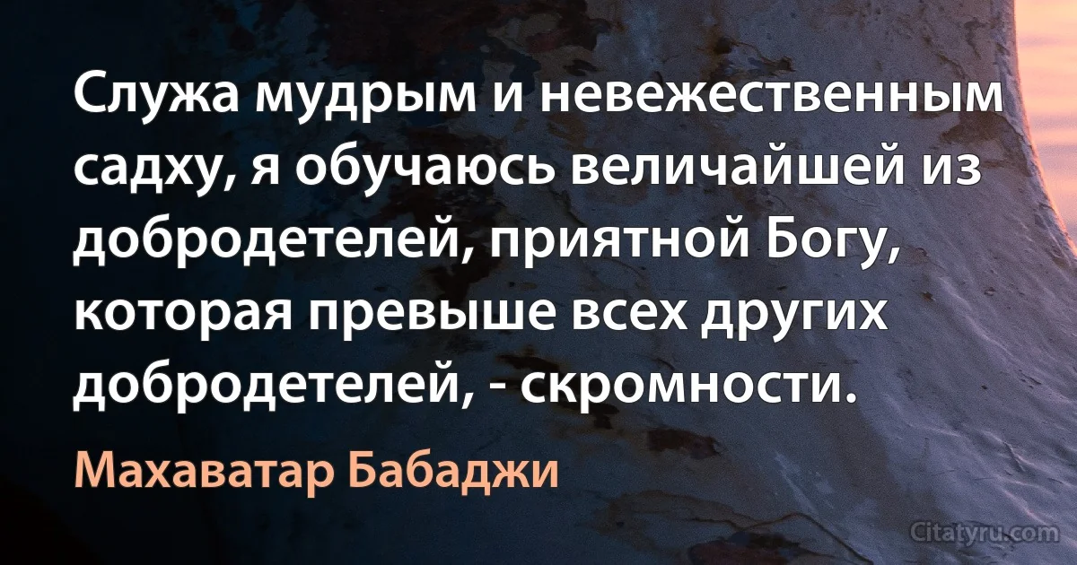 Служа мудрым и невежественным садху, я обучаюсь величайшей из добродетелей, приятной Богу, которая превыше всех других добродетелей, - скромности. (Махаватар Бабаджи)