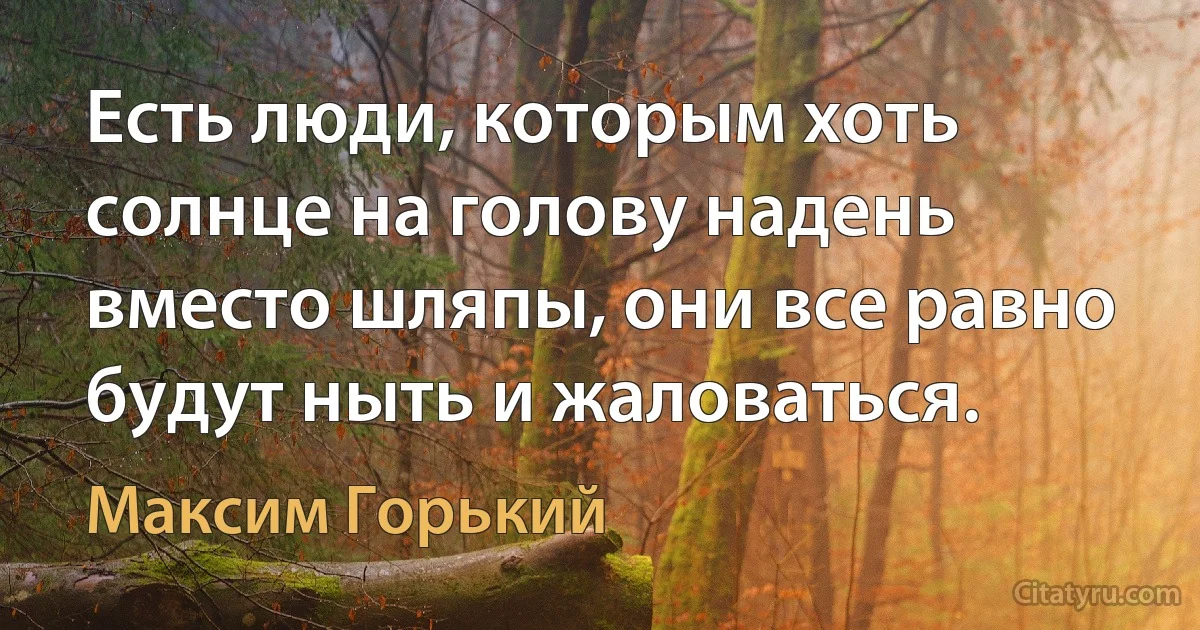 Есть люди, которым хоть солнце на голову надень вместо шляпы, они все равно будут ныть и жаловаться. (Максим Горький)