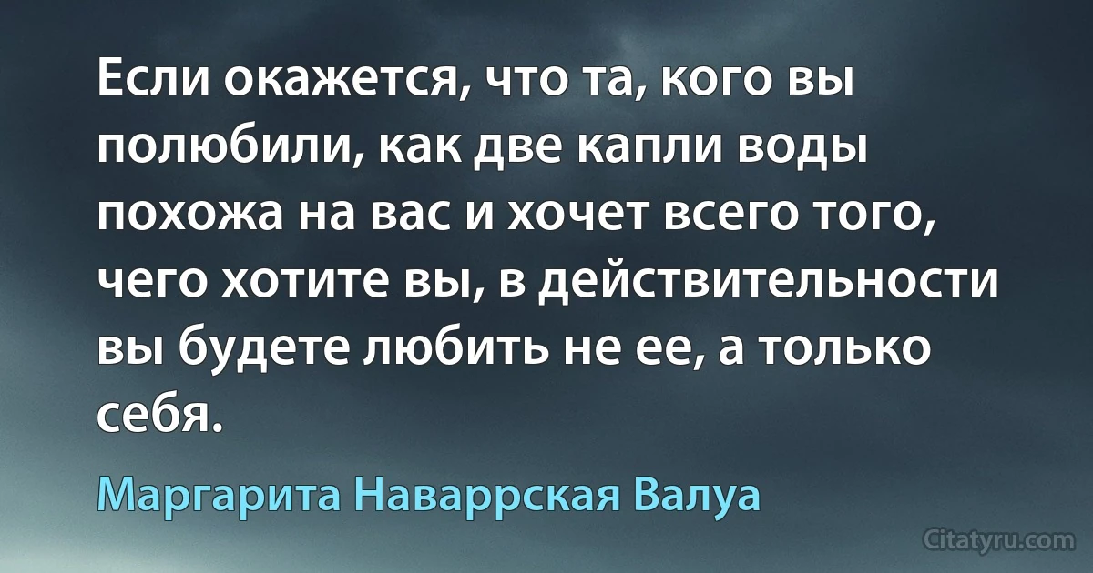 Если окажется, что та, кого вы полюбили, как две капли воды похожа на вас и хочет всего того, чего хотите вы, в действительности вы будете любить не ее, а только себя. (Маргарита Наваррская Валуа)