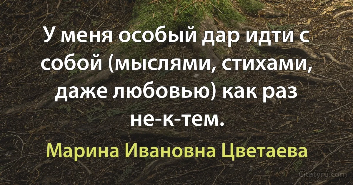 У меня особый дар идти с собой (мыслями, стихами, даже любовью) как раз не-к-тем. (Марина Ивановна Цветаева)