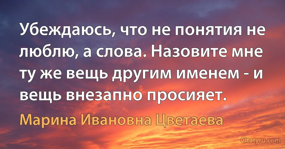 Убеждаюсь, что не понятия не люблю, а слова. Назовите мне ту же вещь другим именем - и вещь внезапно просияет. (Марина Ивановна Цветаева)