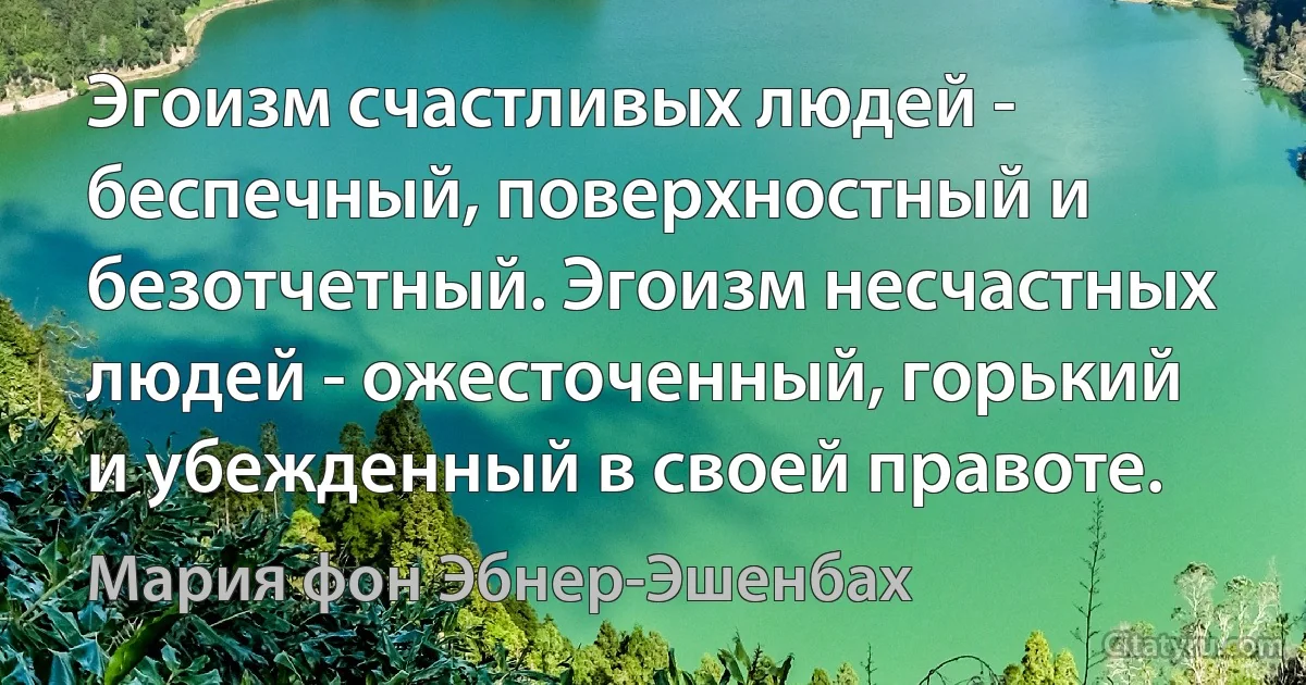 Эгоизм счастливых людей - беспечный, поверхностный и безотчетный. Эгоизм несчастных людей - ожесточенный, горький и убежденный в своей правоте. (Мария фон Эбнер-Эшенбах)