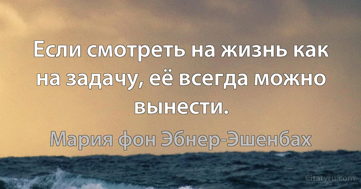 Если смотреть на жизнь как на задачу, её всегда можно вынести. (Мария фон Эбнер-Эшенбах)