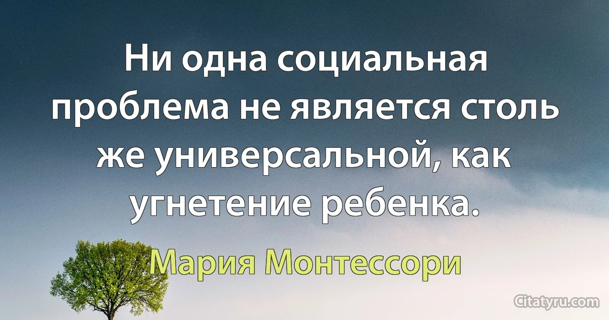 Ни одна социальная проблема не является столь же универсальной, как угнетение ребенка. (Мария Монтессори)