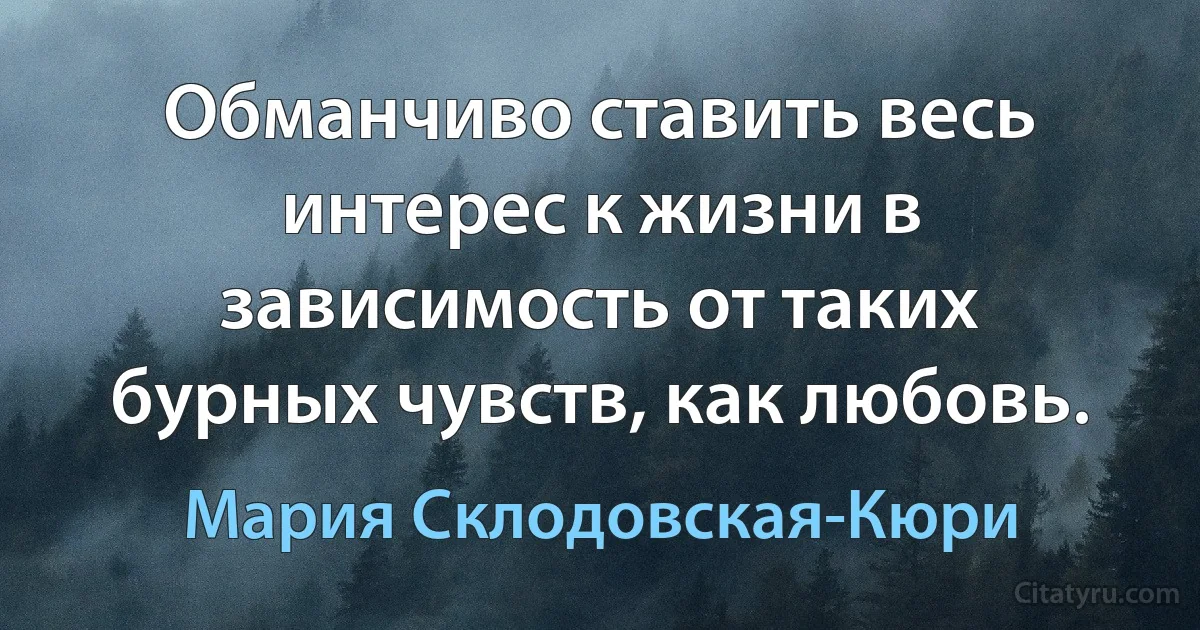 Обманчиво ставить весь интерес к жизни в зависимость от таких бурных чувств, как любовь. (Мария Склодовская-Кюри)