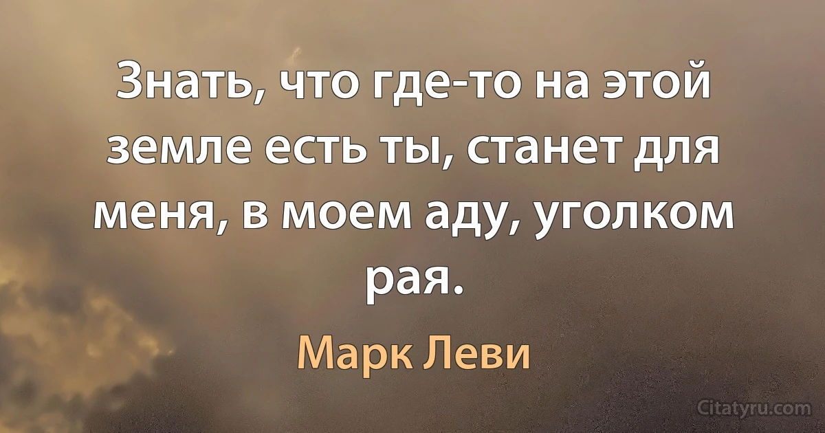 Знать, что где-то на этой земле есть ты, станет для меня, в моем аду, уголком рая. (Марк Леви)