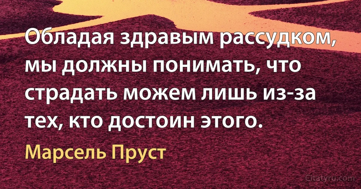 Обладая здравым рассудком, мы должны понимать, что страдать можем лишь из-за тех, кто достоин этого. (Марсель Пруст)