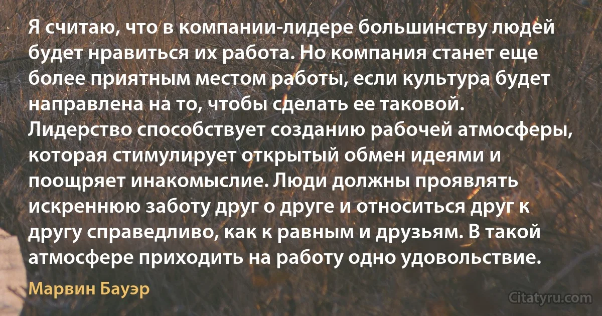 Я считаю, что в компании-лидере большинству людей будет нравиться их работа. Но компания станет еще более приятным местом работы, если культура будет направлена на то, чтобы сделать ее таковой. Лидерство способствует созданию рабочей атмосферы, которая стимулирует открытый обмен идеями и поощряет инакомыслие. Люди должны проявлять искреннюю заботу друг о друге и относиться друг к другу справедливо, как к равным и друзьям. В такой атмосфере приходить на работу одно удовольствие. (Марвин Бауэр)