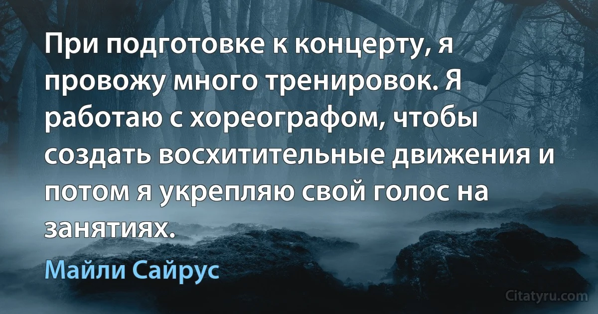 При подготовке к концерту, я провожу много тренировок. Я работаю с хореографом, чтобы создать восхитительные движения и потом я укрепляю свой голос на занятиях. (Майли Сайрус)