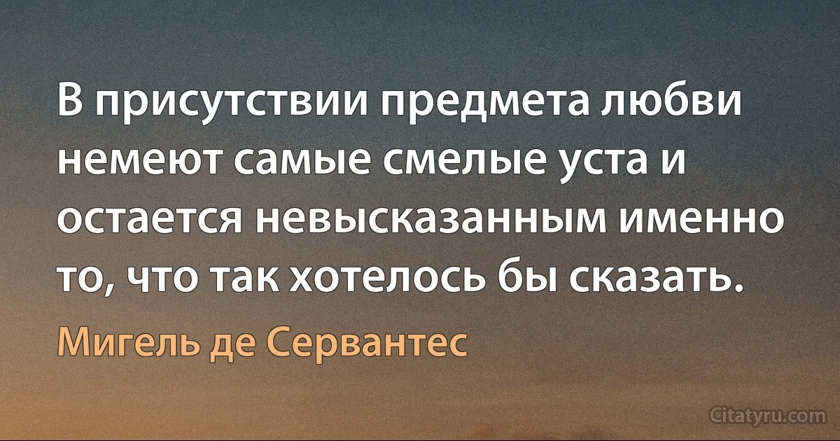 В присутствии предмета любви немеют самые смелые уста и остается невысказанным именно то, что так хотелось бы сказать. (Мигель де Сервантес)