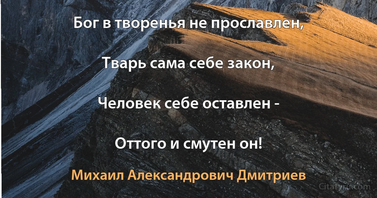 Бог в творенья не прославлен,

Тварь сама себе закон,

Человек себе оставлен -

Оттого и смутен он! (Михаил Александрович Дмитриев)