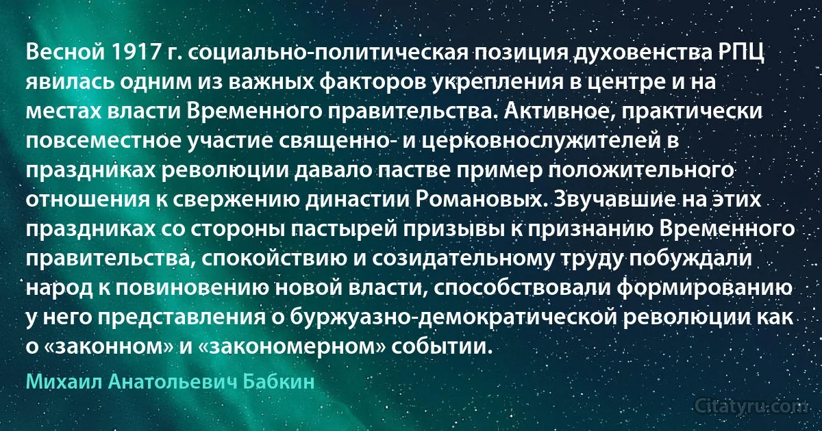 Весной 1917 г. социально-политическая позиция духовенства РПЦ явилась одним из важных факторов укрепления в центре и на местах власти Временного правительства. Активное, практически повсеместное участие священно- и церковнослужителей в праздниках революции давало пастве пример положительного отношения к свержению династии Романовых. Звучавшие на этих праздниках со стороны пастырей призывы к признанию Временного правительства, спокойствию и созидательному труду побуждали народ к повиновению новой власти, способствовали формированию у него представления о буржуазно-демократической революции как о «законном» и «закономерном» событии. (Михаил Анатольевич Бабкин)