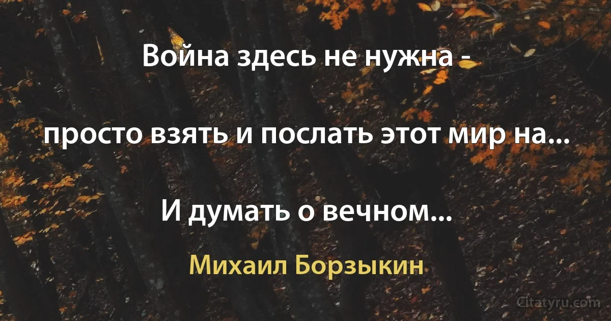 Война здесь не нужна -

просто взять и послать этот мир на...

И думать о вечном... (Михаил Борзыкин)