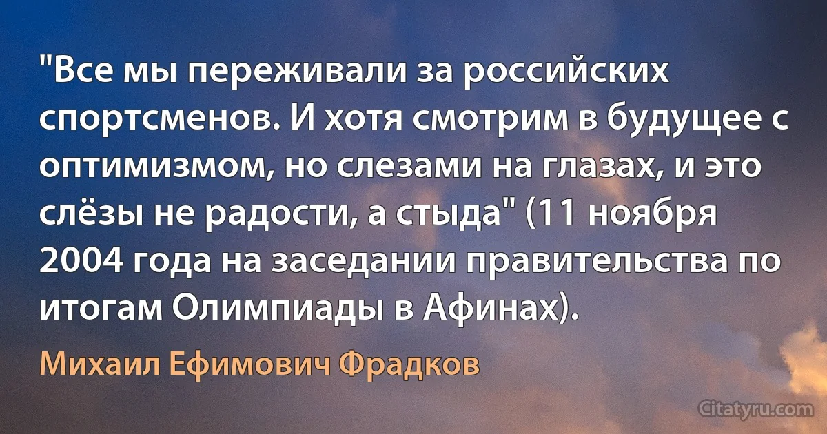 "Все мы переживали за российских спортсменов. И хотя смотрим в будущее с оптимизмом, но слезами на глазах, и это слёзы не радости, а стыда" (11 ноября 2004 года на заседании правительства по итогам Олимпиады в Афинах). (Михаил Ефимович Фрадков)