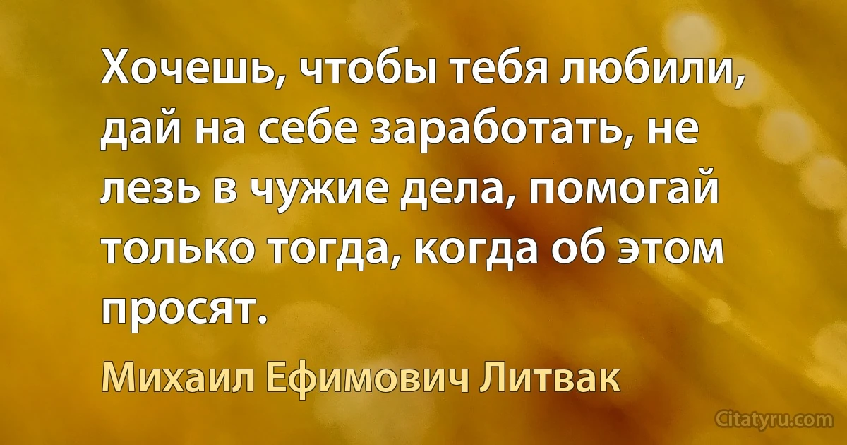 Хочешь, чтобы тебя любили, дай на себе заработать, не лезь в чужие дела, помогай только тогда, когда об этом просят. (Михаил Ефимович Литвак)