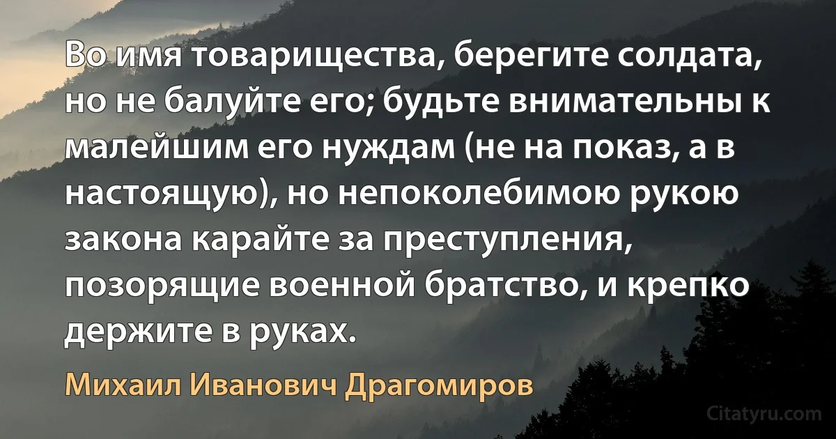 Во имя товарищества, берегите солдата, но не балуйте его; будьте внимательны к малейшим его нуждам (не на показ, а в настоящую), но непоколебимою рукою закона карайте за преступления, позорящие военной братство, и крепко держите в руках. (Михаил Иванович Драгомиров)