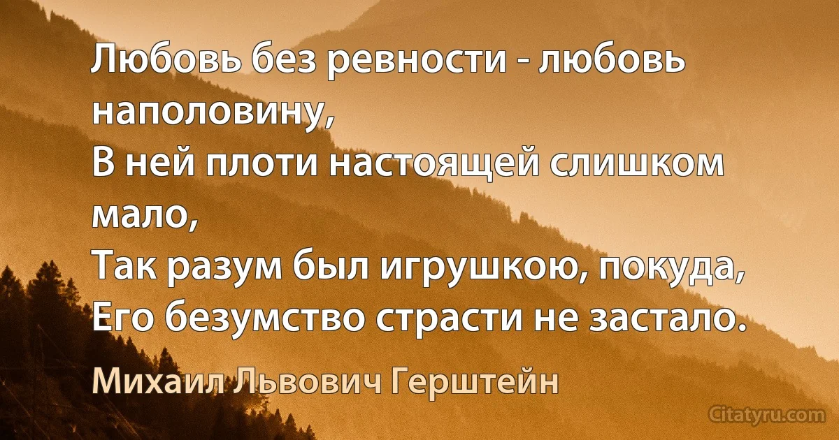 Любовь без ревности - любовь наполовину,
В ней плоти настоящей слишком мало,
Так разум был игрушкою, покуда,
Его безумство страсти не застало. (Михаил Львович Герштейн)