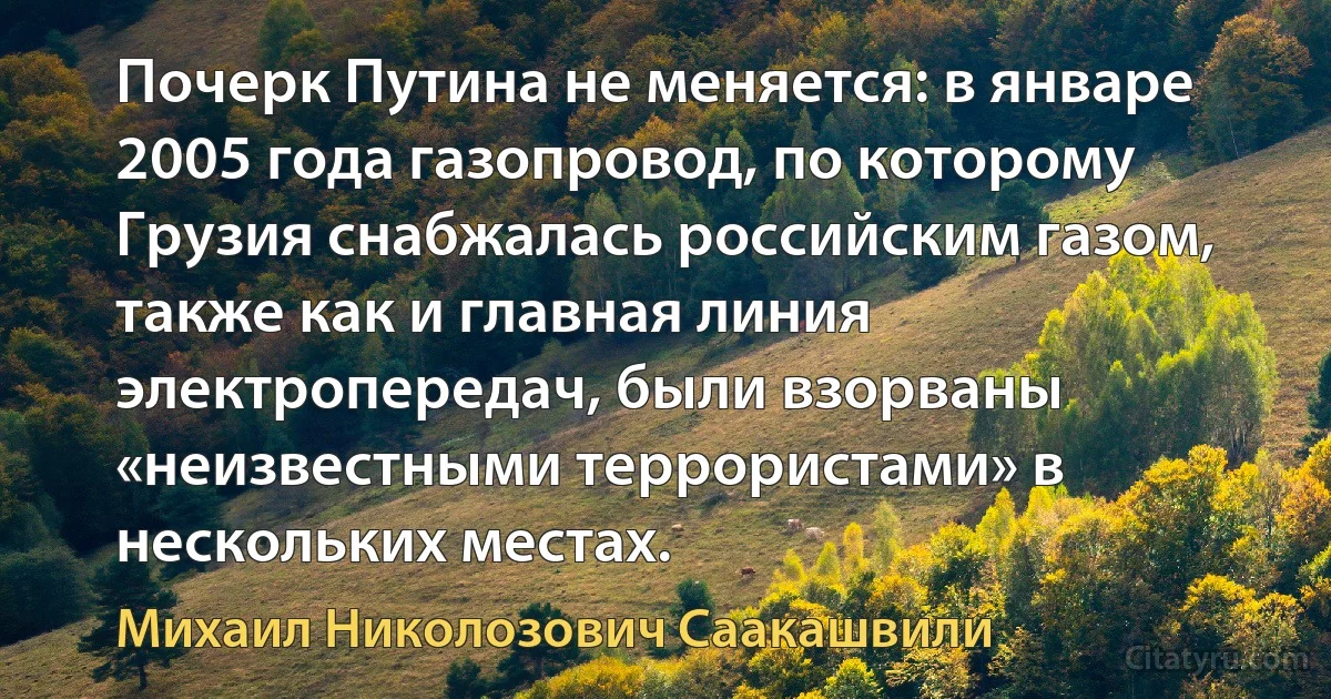 Почерк Путина не меняется: в январе 2005 года газопровод, по которому Грузия снабжалась российским газом, также как и главная линия электропередач, были взорваны «неизвестными террористами» в нескольких местах. (Михаил Николозович Саакашвили)