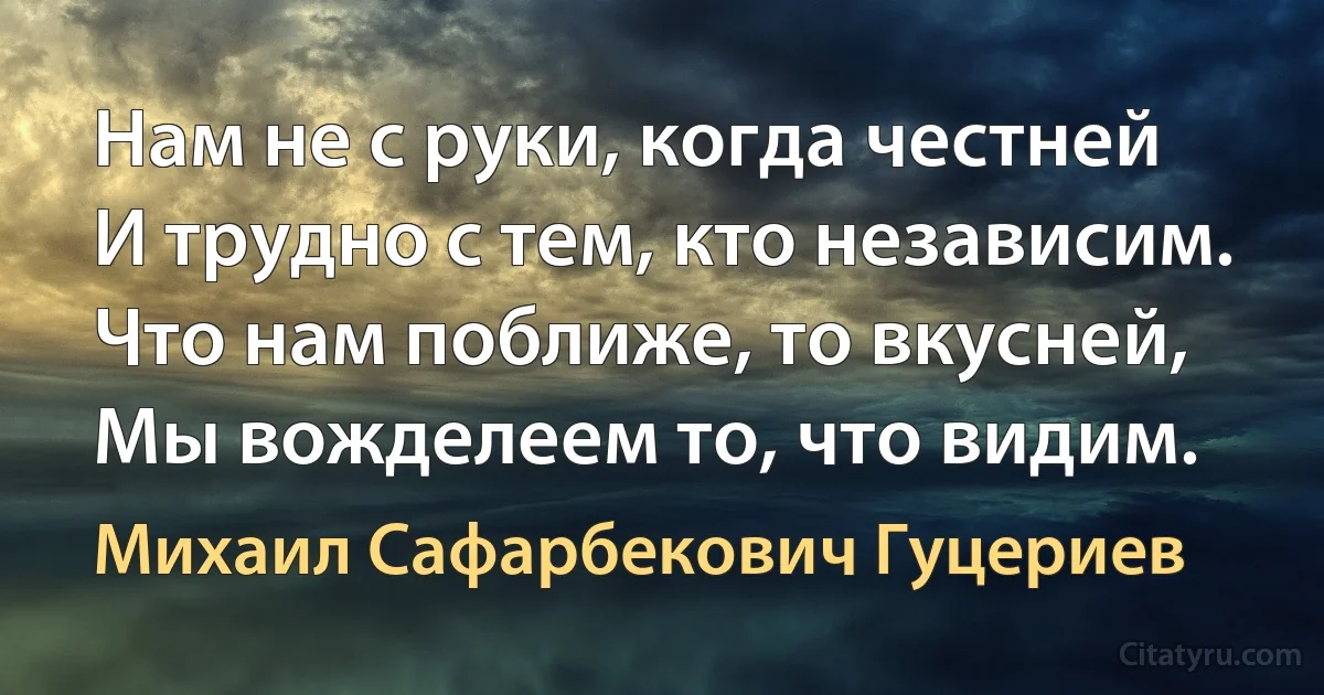 Нам не с руки, когда честней
И трудно с тем, кто независим.
Что нам поближе, то вкусней,
Мы вожделеем то, что видим. (Михаил Сафарбекович Гуцериев)