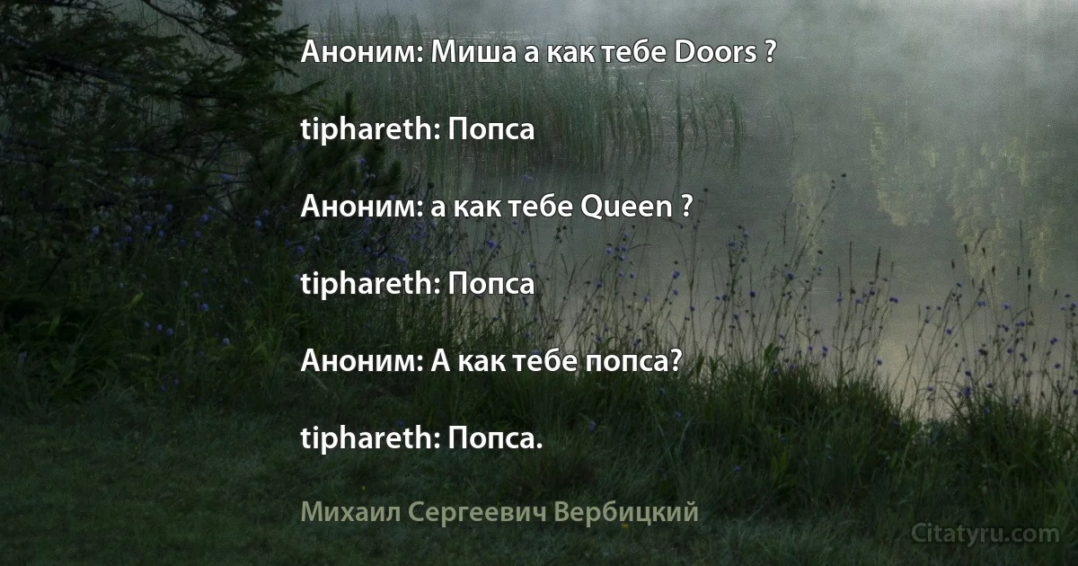 Аноним: Миша а как тебе Doors ?

tiphareth: Попса

Аноним: а как тебе Queen ?

tiphareth: Попса

Аноним: А как тебе попса?

tiphareth: Попса. (Михаил Сергеевич Вербицкий)