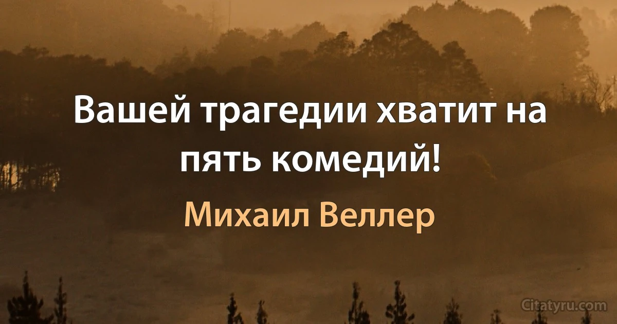 Вашей трагедии хватит на пять комедий! (Михаил Веллер)