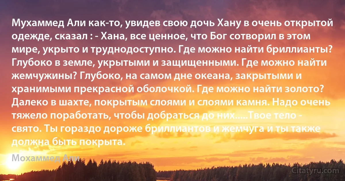 Мухаммед Али как-то, увидев свою дочь Хану в очень открытой одежде, сказал : - Хана, все ценное, что Бог сотворил в этом мире, укрыто и труднодоступно. Где можно найти бриллианты? Глубоко в земле, укрытыми и защищенными. Где можно найти жемчужины? Глубоко, на самом дне океана, закрытыми и хранимыми прекрасной оболочкой. Где можно найти золото? Далеко в шахте, покрытым слоями и слоями камня. Надо очень тяжело поработать, чтобы добраться до них.....Твое тело - свято. Ты гораздо дороже бриллиантов и жемчуга и ты также должна быть покрыта. (Мохаммед Али)