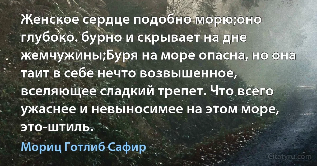 Женское сердце подобно морю;оно глубоко. бурно и скрывает на дне жемчужины;Буря на море опасна, но она таит в себе нечто возвышенное, вселяющее сладкий трепет. Что всего ужаснее и невыносимее на этом море, это-штиль. (Мориц Готлиб Сафир)