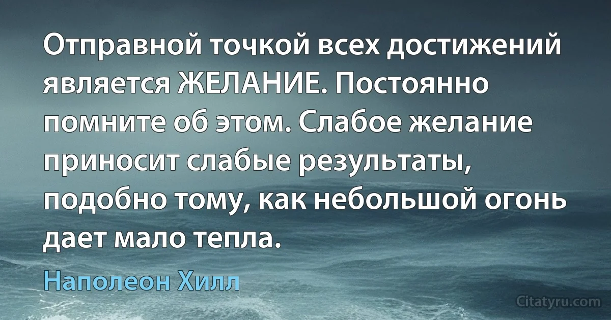 Отправной точкой всех достижений является ЖЕЛАНИЕ. Постоянно помните об этом. Слабое желание приносит слабые результаты, подобно тому, как небольшой огонь дает мало тепла. (Наполеон Хилл)