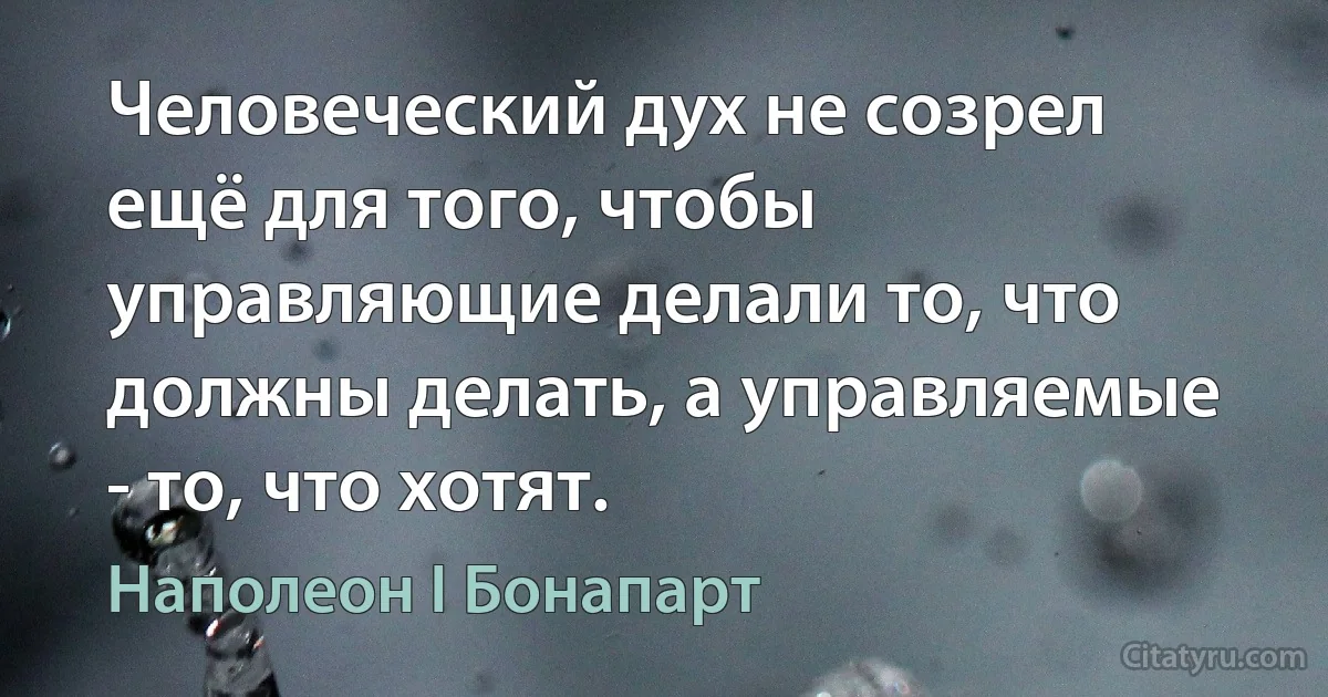 Человеческий дух не созрел ещё для того, чтобы управляющие делали то, что должны делать, а управляемые - то, что хотят. (Наполеон I Бонапарт)