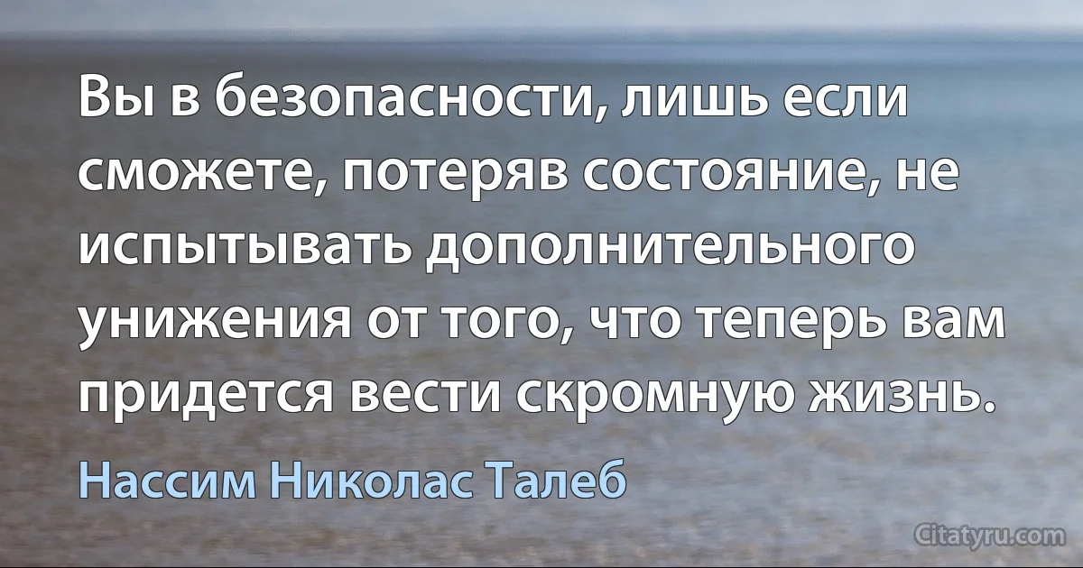 Вы в безопасности, лишь если сможете, потеряв состояние, не испытывать дополнительного унижения от того, что теперь вам придется вести скромную жизнь. (Нассим Николас Талеб)