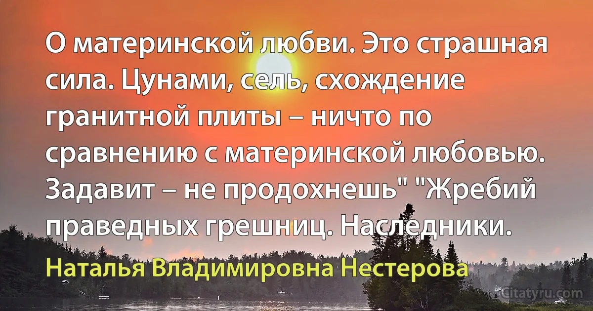 О материнской любви. Это страшная сила. Цунами, сель, схождение гранитной плиты – ничто по сравнению с материнской любовью. Задавит – не продохнешь" "Жребий праведных грешниц. Наследники. (Наталья Владимировна Нестерова)