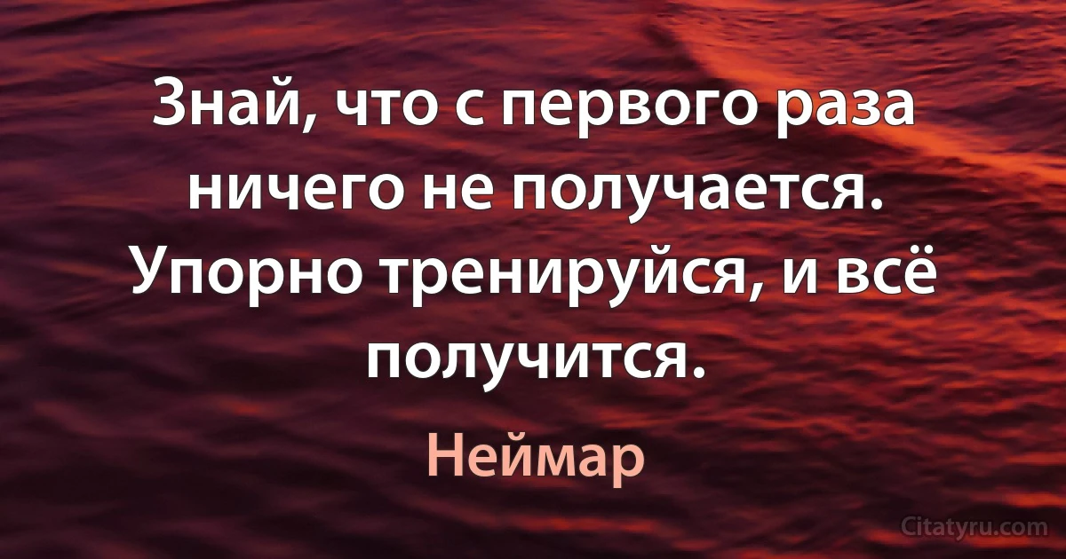 Знай, что с первого раза ничего не получается. Упорно тренируйся, и всё получится. (Неймар)