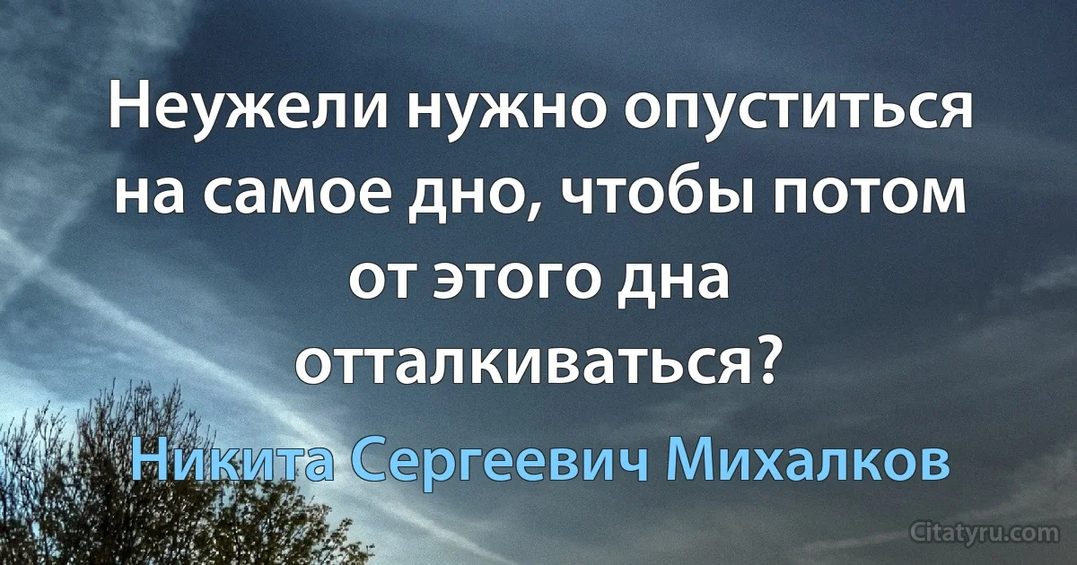 Неужели нужно опуститься на самое дно, чтобы потом от этого дна отталкиваться? (Никита Сергеевич Михалков)