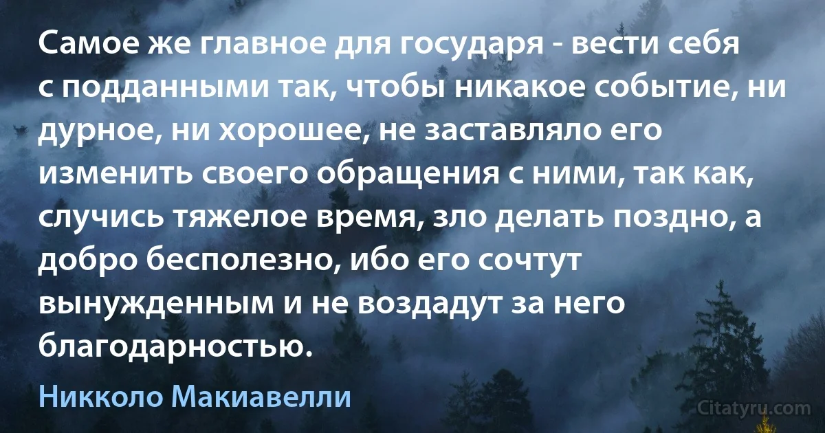 Самое же главное для государя - вести себя с подданными так, чтобы никакое событие, ни дурное, ни хорошее, не заставляло его изменить своего обращения с ними, так как, случись тяжелое время, зло делать поздно, а добро бесполезно, ибо его сочтут вынужденным и не воздадут за него благодарностью. (Никколо Макиавелли)