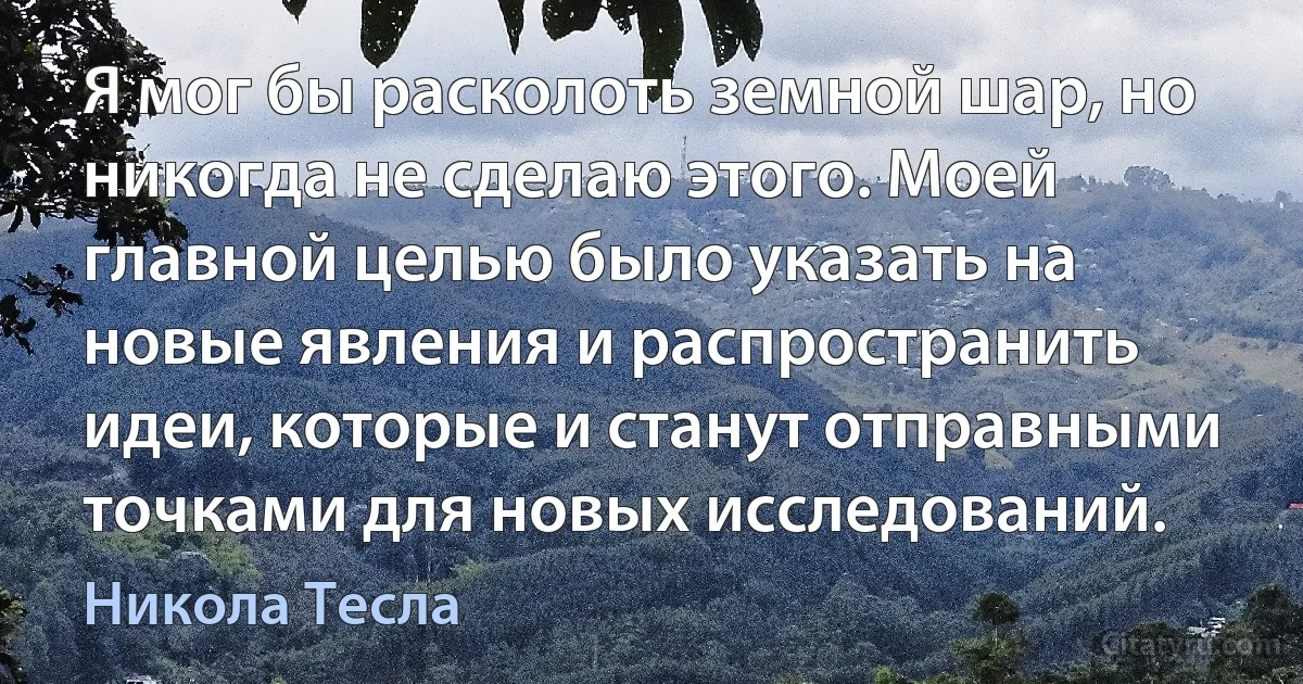 Я мог бы расколоть земной шар, но никогда не сделаю этого. Моей главной целью было указать на новые явления и распространить идеи, которые и станут отправными точками для новых исследований. (Никола Тесла)