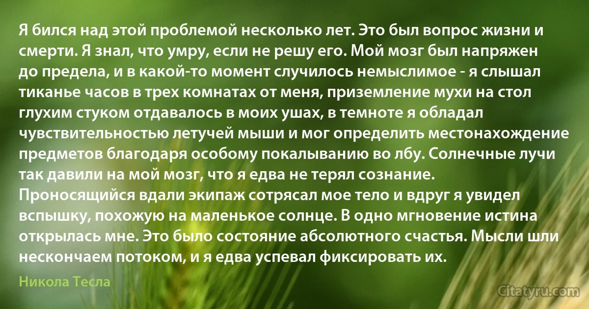 Я бился над этой проблемой несколько лет. Это был вопрос жизни и смерти. Я знал, что умру, если не решу его. Мой мозг был напряжен до предела, и в какой-то момент случилось немыслимое - я слышал тиканье часов в трех комнатах от меня, приземление мухи на стол глухим стуком отдавалось в моих ушах, в темноте я обладал чувствительностью летучей мыши и мог определить местонахождение предметов благодаря особому покалыванию во лбу. Солнечные лучи так давили на мой мозг, что я едва не терял сознание. Проносящийся вдали экипаж сотрясал мое тело и вдруг я увидел вспышку, похожую на маленькое солнце. В одно мгновение истина открылась мне. Это было состояние абсолютного счастья. Мысли шли нескончаем потоком, и я едва успевал фиксировать их. (Никола Тесла)