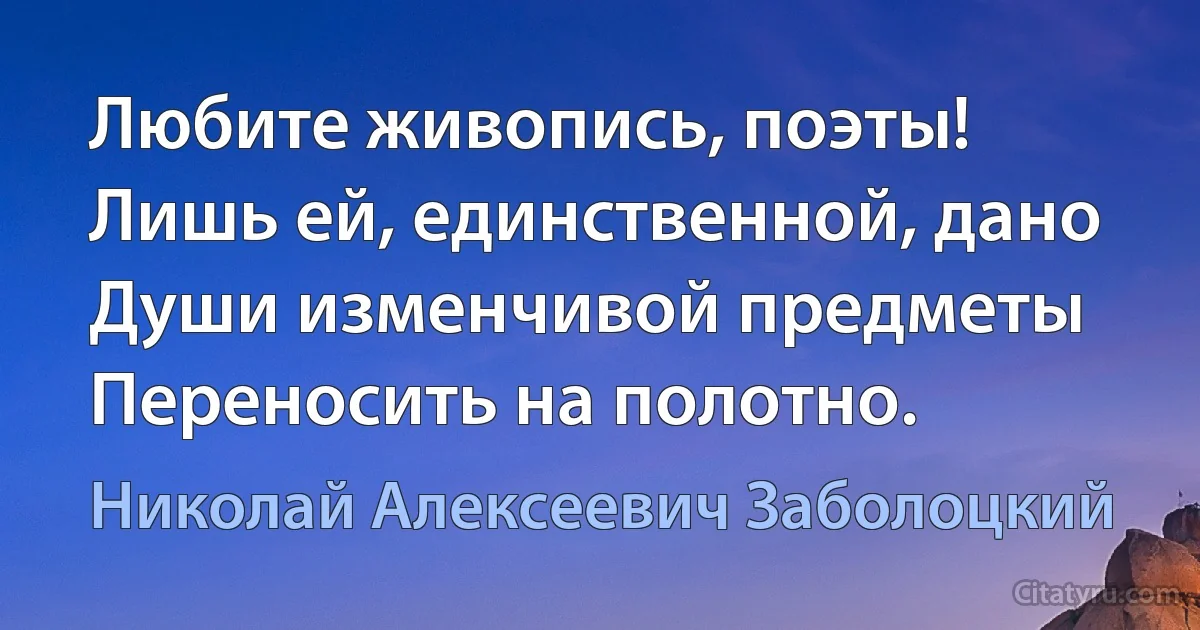 Любите живопись, поэты!
Лишь ей, единственной, дано
Души изменчивой предметы
Переносить на полотно. (Николай Алексеевич Заболоцкий)