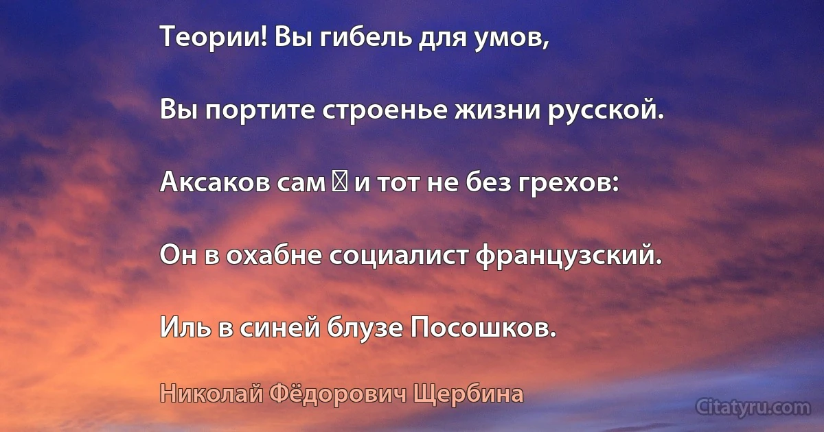 Теории! Вы гибель для умов,

Вы портите строенье жизни русской.

Аксаков сам ― и тот не без грехов:

Он в охабне социалист французский.

Иль в синей блузе Посошков. (Николай Фёдорович Щербина)