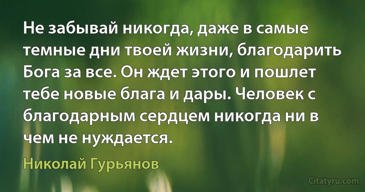 Не забывай никогда, даже в самые темные дни твоей жизни, благодарить Бога за все. Он ждет этого и пошлет тебе новые блага и дары. Человек с благодарным сердцем никогда ни в чем не нуждается. (Николай Гурьянов)