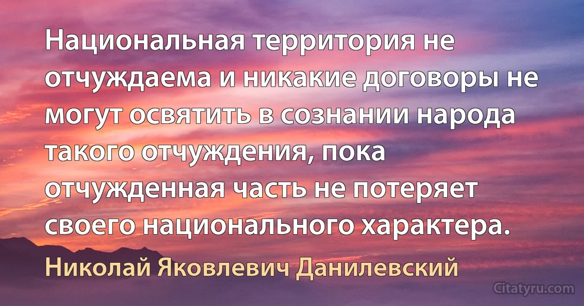 Национальная территория не отчуждаема и никакие договоры не могут освятить в сознании народа такого отчуждения, пока отчужденная часть не потеряет своего национального характера. (Николай Яковлевич Данилевский)