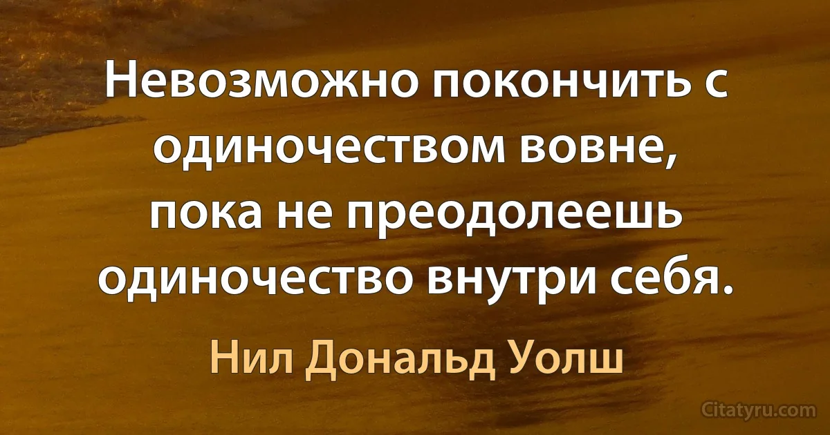 Невозможно покончить с одиночеством вовне,
пока не преодолеешь одиночество внутри себя. (Нил Дональд Уолш)